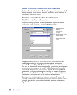 Utilizar el editor de métodos abreviados de teclado
Utilice el editor de métodos abreviados de teclado para crear sus propias teclas de
método abreviado, editar métodos abreviados existentes o utilizar conjuntos de
métodos abreviados predeﬁnidos.
Para obtener acceso al editor de métodos abreviados de teclado:

Elija Edición > Métodos abreviados de teclado.
Aparecerá el cuadro de diálogo Métodos abreviados de teclado con diversas
opciones que puede seleccionar y comandos que puede editar.
Botón Conjunto
repetido
Botón Borrar
conjunto
Botón Guardar como
archivo HTML
Botón Renombrar
icono

Conjunto actual es un menú que muestra los conjuntos de métodos abreviados

predeﬁnidos incluidos con Dreamweaver, así como cualquier otro conjunto
personalizado que usted haya deﬁnido. De forma predeterminada, el conjunto actual
es el que DW está utilizando en el documento actual. Los conjuntos predeterminados
se enumeran en la parte superior del menú. Si está familiarizado con los métodos
abreviados de Dreamweaver 3, puede utilizarlos eligiendo el conjunto predeﬁnido
Dreamweaver 3. (El conjunto Dreamweaver 3 contiene los métodos abreviados de
Dreamweaver 3 para las funciones de Dreamweaver 3 y los métodos abreviados de
Dreamweaver 4 para las funciones que no existían en Dreamweaver 3.)
Comandos es un menú emergente que le permite seleccionar la categoría de
comando que desea editar. Por ejemplo, puede editar comandos de menú, como el
comando Abrir archivo, o uno de los comandos de edición de código, como
Equilibrar llaves.

92

Capítulo 2

 