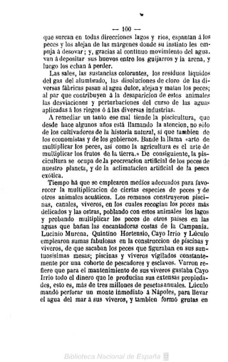 — 100 —
  que surcan en todas direcciones lagos y rios, espantan ¿los
  peces y los alejan de las márgenes donde su instinto les em-
  puja á desovar; y, gracias al continuo movimiento del agua,
  van á depositar sus huevos eptre los guijarros y la arena, y
 luego los echan á perder.
    Las sales, las sustancias colorantes, los residuos líquidos
 del gas del alumbrado, las disoluciones de cloro de las di-
 versas fábricas pasan al agua dulce, alejan y malan los peces;
 al par que contribuyen á la desaparición de estos animales
 las desviaciones y perturbaciones del curso de las aguas
 aplicadas á los riegos ó á las diversas industrias.
    A remediar un tanto ese mal tiende la piscicultura, que
 desde hace algunos años está llamando la atención, no sólo
 de los cultivadores de la historia natural, sí que también de
 los economistas y de los gobiernos. Bande la llama «arte de
 multiplicar los peces, así como la agricultura es el arte de
 multiplicar los frutos de la tierra.» De consiguiente, la pis-
 cicultura se ocupa de Ja procreación artificial de los peces de
 nuestro planeta, y de la aclimatación artificial de la pesca
 exótica.
   Tiempo há que se emplearon medios adecuados para favo-
 recer la multiplicación de ciertas especies de peces y de
otros animales acuáticos. Los romanos construyeron pisci-
nas, canales, viveros, en los cuales recogían los peces más
delicados y las ostras, poblando con estos animales los lagos
y probando multiplicar los peces de otros países en las
aguas que bañan las encantadoras costas de la Campania,
Lucinio Murena, Quintino Hortensio, Cayo Irrio y Lúculo
emplearon sumas fabulosas en la construcción de piscinas y
viveros, de que sacaban los peces que figuraban en sus sun-
tuosísimas mesas; piscinas y viveros vigilados constante-
mente por una cohorte de pescadores y esclavos. Varron re-
fiere que para el mantenimiento de sus viveros gastaba Cayo
Irrio todo el dinero que le producían sus extensas propieda-
des, esto es, más de tres millones de pesetas anuales. Lúculo
mandó perforar un monte inmediato á Ñapóles, para llevar
el agua del mar á sus viveros, y también formó grutas en
 
