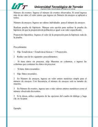 Universidad Tecnológica de Torreón
Organismo Público Descentralizado del Gobierno de Coahuila
Número de eventos: Ingrese el número de eventos observados. Si usted ingresa
más de un valor; el valor entero que ingrese en Número de ensayos se aplicará a
todos.
Número de ensayos: Ingrese un valores individuales para el número de ensayos.
Realizar prueba de hipótesis: Marque esta opción para realizar la prueba de
hipótesis de que la proporciónde población es igual a un valor especificado.
Proporción hipotética: Ingrese el valor de la proporción para la hipótesis nula de
la prueba.
Procedimiento
1 Elija Estadísticas > Estadísticas básicas > 1 Proporción.
2 Realice uno de los siguientes procedimientos:
Si tiene datos sin procesar, elija Muestras en columnas, e ingrese las
columnas que contienen los datos sin procesar.
Si tiene datos resumidos:
1 Elija Datos resumidos.
2 En Número de ensayos, ingrese un valor entero numérico simple para el
número de ensayos. Con frecuencia, el número de ensayos será su tamaño de
muestra..
3 En Número de eventos, ingrese uno o más valores enteros numéricos como el
número observado deeventos.
3 Si lo desea, utilice cualquiera de las opciones del cuadro de diálogo y haga
clic en Aceptar.
Ejemplo
 