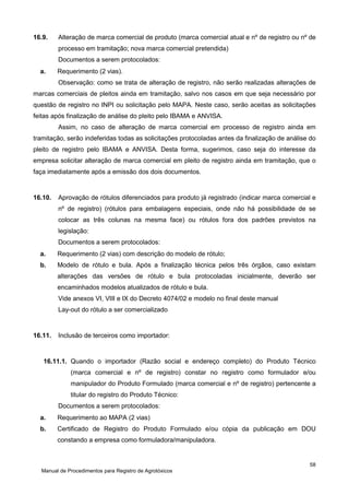 16.9.

Alteração de marca comercial de produto (marca comercial atual e nº de registro ou nº de
processo em tramitação; nova marca comercial pretendida)
Documentos a serem protocolados:

a.

Requerimento (2 vias).
Observação: como se trata de alteração de registro, não serão realizadas alterações de

marcas comerciais de pleitos ainda em tramitação, salvo nos casos em que seja necessário por
questão de registro no INPI ou solicitação pelo MAPA. Neste caso, serão aceitas as solicitações
feitas após finalização de análise do pleito pelo IBAMA e ANVISA.
Assim, no caso de alteração de marca comercial em processo de registro ainda em
tramitação, serão indeferidas todas as solicitações protocoladas antes da finalização de análise do
pleito de registro pelo IBAMA e ANVISA. Desta forma, sugerimos, caso seja do interesse da
empresa solicitar alteração de marca comercial em pleito de registro ainda em tramitação, que o
faça imediatamente após a emissão dos dois documentos.

16.10.

Aprovação de rótulos diferenciados para produto já registrado (indicar marca comercial e
nº de registro) (rótulos para embalagens especiais, onde não há possibilidade de se
colocar as três colunas na mesma face) ou rótulos fora dos padrões previstos na
legislação:
Documentos a serem protocolados:

a.

Requerimento (2 vias) com descrição do modelo de rótulo;

b.

Modelo de rótulo e bula. Após a finalização técnica pelos três órgãos, caso existam
alterações das versões de rótulo e bula protocoladas inicialmente, deverão ser
encaminhados modelos atualizados de rótulo e bula.
Vide anexos VI, VIII e IX do Decreto 4074/02 e modelo no final deste manual
Lay-out do rótulo a ser comercializado

16.11.

Inclusão de terceiros como importador:

16.11.1. Quando o importador (Razão social e endereço completo) do Produto Técnico
(marca comercial e nº de registro) constar no registro como formulador e/ou
manipulador do Produto Formulado (marca comercial e nº de registro) pertencente a
titular do registro do Produto Técnico:
Documentos a serem protocolados:
a.

Requerimento ao MAPA (2 vias)

b.

Certificado de Registro do Produto Formulado e/ou cópia da publicação em DOU
constando a empresa como formuladora/manipuladora.

58
Manual de Procedimentos para Registro de Agrotóxicos

 
