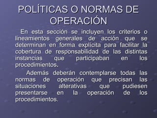 POLÍTICAS O NORMAS DE
      OPERACIÓN
   En esta sección se incluyen los criterios o
lineamientos generales de acción que se
determinan en forma explícita para facilitar la
cobertura de responsabilidad de las distintas
instancias   que       participaban   en    los
procedimientos.
     Además deberán contemplarse todas las
normas de operación que precisan las
situaciones     alterativas     que   pudiesen
presentarse   en      la    operación  de   los
procedimientos.
 