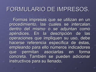 FORMULARIO DE IMPRESOS.
  Formas impresas que se utilizan en un
procedimiento, las cuales se intercalan
dentro del mismo o se adjuntan como
apéndices. En la descripción de las
operaciones que impliquen su uso, debe
hacerse referencia específica de éstas,
empleando para ello números indicadores
que permitan asociarlas en forma
concreta. También se pueden adicionar
instructivos para su llenado.
 