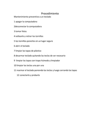 Procedimiento
Mantenimiento preventivo a un teclado
1 apagar la computadora
2desconectar la computadora
3 tomar fotos
4 voltearlo y retirar los tornillos
5 los tornillos ponerlos en un lugar seguro
6 abrir el teclado
7 limpiar las tapas de plástico
8 desarmar teclado quitando las teclas de ser necesario
9 limpiar las tapas con trapo húmedo y limpiador
10 limpiar las teclas una por una
11 rearmar el teclado poniendo las teclas y luego cerrando las tapas
12 conectarlo y probarlo
 