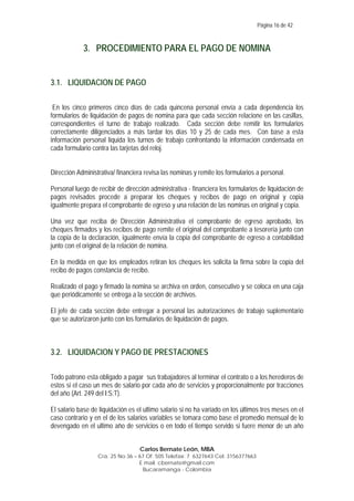 Página 16 de 42

3. PROCEDIMIENTO PARA EL PAGO DE NOMINA

3.1. LIQUIDACION DE PAGO
En los cinco primeros cinco días de cada quincena personal envía a cada dependencia los
formularios de liquidación de pagos de nomina para que cada sección relacione en las casillas,
correspondientes el turno de trabajo realizado. Cada sección debe remitir los formularios
correctamente diligenciados a más tardar los días 10 y 25 de cada mes. Con base a esta
información personal liquida los turnos de trabajo confrontando la información condensada en
cada formulario contra las tarjetas del reloj.
Dirección Administrativa/ financiera revisa las nominas y remite los formularios a personal.
Personal luego de recibir de dirección administrativa - financiera los formularios de liquidación de
pagos revisados procede a preparar los cheques y recibos de pago en original y copia
igualmente prepara el comprobante de egreso y una relación de las nominas en original y copia.
Una vez que reciba de Dirección Administrativa el comprobante de egreso aprobado, los
cheques firmados y los recibos de pago remite el original del comprobante a tesorería junto con
la copia de la declaración, igualmente envía la copia del comprobante de egreso a contabilidad
junto con el original de la relación de nomina.
En la medida en que los empleados retiran los cheques les solicita la firma sobre la copia del
recibo de pagos constancia de recibo.
Realizado el pago y firmado la nomina se archiva en orden, consecutivo y se coloca en una caja
que periódicamente se entrega a la sección de archivos.
El jefe de cada sección debe entregar a personal las autorizaciones de trabajo suplementario
que se autorizaron junto con los formularios de liquidación de pagos.

3.2. LIQUIDACION Y PAGO DE PRESTACIONES
Todo patrono esta obligado a pagar sus trabajadores al terminar el contrato o a los herederos de
estos si el caso un mes de salario por cada año de servicios y proporcionalmente por tracciones
del año (Art. 249 del I:S:T).
El salario base de liquidación es el ultimo salario si no ha variado en los últimos tres meses en el
caso contrario y en el de los salarios variables se tomara como base el promedio mensual de lo
devengado en el ultimo año de servicios o en todo el tiempo servido si fuere menor de un año
Carlos Bernate León, MBA
Cra. 25 No 36 – 67 Of. 505 Telefax: 7 6327643 Cel: 3156377663
E mail. cbernate@gmail.com
Bucaramanga - Colombia

 