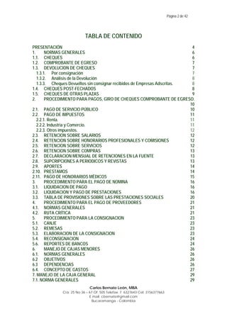 Página 2 de 42

TABLA DE CONTENIDO
PRESENTACIÓN
4
1.
NORMAS GENERALES
6
1.1. CHEQUES
6
1.2. COMPROBANTE DE EGRESO
7
1.3. DEVOLUCION DE CHEQUES
7
1.3.1. Por consignación
7
1.3.2. Análisis de la Devolución
8
1.3.3. Cheques Devueltos sin consignar recibidos de Empresas Adscritas.
8
1.4. CHEQUES POST-FECHADOS
8
1.5. CHEQUES DE OTRAS PLAZAS
9
2.
PROCEDIMIENTO PARA PAGOS, GIRO DE CHEQUES COMPROBANTE DE EGRESO.
10
2.1. PAGO DE SERVICIO PÚBLICO
10
2.2. PAGO DE IMPUESTOS
11
2.2.1. Renta.
11
2.2.2. Industria y Comercio.
11
2.2.3. Otros impuestos.
12
2.3. RETENCION SOBRE SALARIOS
12
2.4. RETENCION SOBRE HONORARIOS PROFESIONALES Y COMISIONES
12
2.5. RETENCION SOBRE SERVICIOS
12
2.6. RETENCION SOBRE COMPRAS
13
2.7. DECLARACION MENSUAL DE RETENCIONES EN LA FUENTE
13
2.8. SUPCRIPCIONES A PERIODICOS Y REVISTAS
13
2.9. APORTES
14
2.10. PRESTAMOS
14
2.11. PAGO DE HONORARIOS MÉDICOS
15
3.
PROCEDIMIENTO PARA EL PAGO DE NOMINA
16
3.1. LIQUIDACION DE PAGO
16
3.2. LIQUIDACION Y PAGO DE PRESTACIONES
16
3.3. TABLA DE PROVISIONES SOBRE LAS PRESTACIONES SOCIALES
20
4.
PROCEDIMIENTO PARA EL PAGO DE PROVEEDORES
21
4.1. NORMAS GENERALES
21
4.2. RUTA CRÍTICA
21
5.
PROCEDIMIENTO PARA LA CONSIGNACION
23
5.1. CANJE
23
5.2. REMESAS
23
5.3. ELABORACION DE LA CONSIGNACION
23
5.4. RECONSIGNACION
24
5.6. REPORTES DE BANCOS
24
6.
MANEJO DE CAJAS MENORES
26
6.1. NORMAS GENERALES
26
6.2 OBJETIVOS
26
6.3 DEPENDENCIAS
26
6.4. CONCEPTO DE GASTOS
27
7. MANEJO DE LA CAJA GENERAL
29
7.1. NORMA GENERALES
29
Carlos Bernate León, MBA
Cra. 25 No 36 – 67 Of. 505 Telefax: 7 6327643 Cel: 3156377663
E mail. cbernate@gmail.com
Bucaramanga - Colombia

 