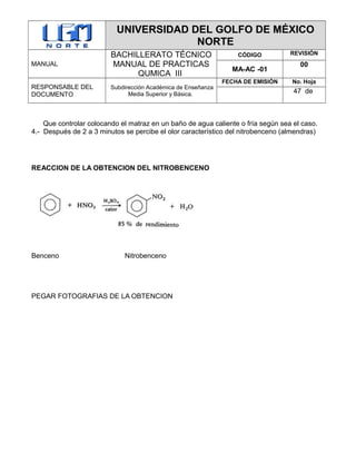 UNIVERSIDAD DEL GOLFO DE MÉXICO
NORTE
MANUAL
BACHILLERATO TÉCNICO
MANUAL DE PRACTICAS
QUMICA III
CÓDIGO REVISIÓN
MA-AC -01
00
RESPONSABLE DEL
DOCUMENTO
Subdirección Académica de Enseñanza
Media Superior y Básica.
FECHA DE EMISIÓN No. Hoja
47 de
Que controlar colocando el matraz en un baño de agua caliente o fría según sea el caso.
4.- Después de 2 a 3 minutos se percibe el olor característico del nitrobenceno (almendras)
REACCION DE LA OBTENCION DEL NITROBENCENO
Benceno Nitrobenceno
PEGAR FOTOGRAFIAS DE LA OBTENCION
 