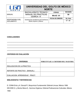 UNIVERSIDAD DEL GOLFO DE MÉXICO
NORTE
MANUAL
BACHILLERATO TÉCNICO
MANUAL DE PRACTICAS
QUMICA III
CÓDIGO REVISIÓN
MA-AC -01
00
RESPONSABLE DEL
DOCUMENTO
Subdirección Académica de Enseñanza
Media Superior y Básica.
FECHA DE EMISIÓN No. Hoja
57 de
CONCLUSIONES
____________________________________________________________________________
____________________________________________________________________________
____________________________________________________________________________
____________________________________________________________________________
CRITERIOS DE EVALUACIÓN
CRITERIOS PORCENTAJE A CRITERIO DEL MAESTRO
REALIZACION DE LA PRACTICA
REPORTE DE PRACTICA (MANUAL)
EVALUACION APRENDIZAJE PRACT.
BIBLIOGRAFIA Y REFERENCIAS:
E. CONN Erick y K. Stumpf P., Bioquímica Fundamental, Editorial Limusa, México 1998
DEVORE G. y Muñoz Mena E., Química Orgánica, Editorial Publicaciones Culturales, México
1992
 