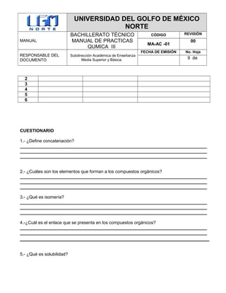 UNIVERSIDAD DEL GOLFO DE MÉXICO
NORTE
MANUAL
BACHILLERATO TÉCNICO
MANUAL DE PRACTICAS
QUMICA III
CÓDIGO REVISIÓN
MA-AC -01
00
RESPONSABLE DEL
DOCUMENTO
Subdirección Académica de Enseñanza
Media Superior y Básica.
FECHA DE EMISIÓN No. Hoja
9 de
2
3
4
5
6
CUESTIONARIO
1.- ¿Define concatenación?
____________________________________________________________________________
____________________________________________________________________________
____________________________________________________________________________
2.- ¿Cuáles son los elementos que forman a los compuestos orgánicos?
____________________________________________________________________________
____________________________________________________________________________
____________________________________________________________________________
3.- ¿Qué es isomería?
____________________________________________________________________________
____________________________________________________________________________
____________________________________________________________________________
4.-¿Cuál es el enlace que se presenta en los compuestos orgánicos?
____________________________________________________________________________
____________________________________________________________________________
5.- ¿Qué es solubilidad?
 