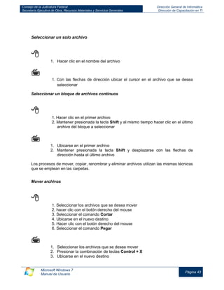 Consejo de la Judicatura Federal 
Secretaría Ejecutiva de Obra, Recursos Materiales y Servicios Generales 
Dirección General de Informática 
Dirección de Capacitación en TI 
Microsoft Windows 7 
Manual de Usuario 
Página 43 
Seleccionar un solo archivo 
 
1. Hacer clic en el nombre del archivo 
 
1. Con las flechas de dirección ubicar el cursor en el archivo que se desea seleccionar 
Seleccionar un bloque de archivos continuos 
 
1. Hacer clic en el primer archivo 
2. Mantener presionada la tecla Shift y al mismo tiempo hacer clic en el último archivo del bloque a seleccionar 
 
1. Ubicarse en el primer archivo 
2. Mantener presionada la tecla Shift y desplazarse con las flechas de dirección hasta el último archivo 
Los procesos de mover, copiar, renombrar y eliminar archivos utilizan las mismas técnicas que se emplean en las carpetas. 
Mover archivos 
 
1. Seleccionar los archivos que se desea mover 
2. hacer clic con el botón derecho del mouse 
3. Seleccionar el comando Cortar 
4. Ubicarse en el nuevo destino 
5. Hacer clic con el botón derecho del mouse 
6. Seleccionar el comando Pegar 
 
1. Seleccionar los archivos que se desea mover 
2. Presionar la combinación de teclas Control + X 
3. Ubicarse en el nuevo destino  