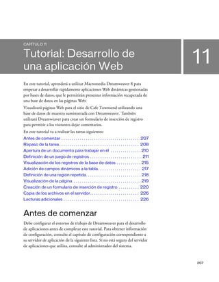 CAPÍTULO 11


Tutorial: Desarrollo de
una aplicación Web
                                                                                                       11
En este tutorial, aprenderá a utilizar Macromedia Dreamweaver 8 para
empezar a desarrollar rápidamente aplicaciones Web dinámicas gestionadas
por bases de datos, que le permitirán presentar información recuperada de
una base de datos en las páginas Web.
Visualizará páginas Web para el sitio de Cafe Townsend utilizando una
base de datos de muestra suministrada con Dreamweaver. También
utilizará Dreamweaver para crear un formulario de inserción de registro
para permitir a los visitantes dejar comentarios.
En este tutorial va a realizar las tareas siguientes:
Antes de comenzar . . . . . . . . . . . . . . . . . . . . . . . . . . . . . . . . . . . . . . .207
Repaso de la tarea . . . . . . . . . . . . . . . . . . . . . . . . . . . . . . . . . . . . . . . 208
Apertura de un documento para trabajar en él . . . . . . . . . . . . . . . 210
Definición de un juego de registros . . . . . . . . . . . . . . . . . . . . . . . . . .211
Visualización de los registros de la base de datos . . . . . . . . . . . . 215
Adición de campos dinámicos a la tabla . . . . . . . . . . . . . . . . . . . . . 217
Definición de una región repetida. . . . . . . . . . . . . . . . . . . . . . . . . . . 218
Visualización de la página . . . . . . . . . . . . . . . . . . . . . . . . . . . . . . . . . 219
Creación de un formulario de inserción de registro . . . . . . . . . . 220
Copia de los archivos en el servidor. . . . . . . . . . . . . . . . . . . . . . . . 226
Lecturas adicionales . . . . . . . . . . . . . . . . . . . . . . . . . . . . . . . . . . . . . 226


Antes de comenzar
Debe configurar el entorno de trabajo de Dreamweaver para el desarrollo
de aplicaciones antes de completar este tutorial. Para obtener información
de configuración, consulte el capítulo de configuración correspondiente a
su servidor de aplicación de la siguiente lista. Si no está seguro del servidor
de aplicaciones que utiliza, consulte al administrador del sistema.


                                                                                                       207
 