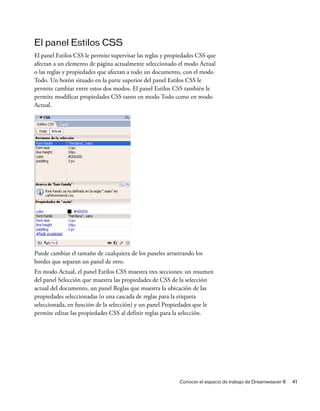 El panel Estilos CSS
El panel Estilos CSS le permite supervisar las reglas y propiedades CSS que
afectan a un elemento de página actualmente seleccionado el modo Actual
o las reglas y propiedades que afectan a todo un documento, con el modo
Todo. Un botón situado en la parte superior del panel Estilos CSS le
permite cambiar entre estos dos modos. El panel Estilos CSS también le
permite modificar propiedades CSS tanto en modo Todo como en modo
Actual.




Puede cambiar el tamaño de cualquiera de los paneles arrastrando los
bordes que separan un panel de otro.
En modo Actual, el panel Estilos CSS muestra tres secciones: un resumen
del panel Selección que muestra las propiedades de CSS de la selección
actual del documento, un panel Reglas que muestra la ubicación de las
propiedades seleccionadas (o una cascada de reglas para la etiqueta
seleccionada, en función de la selección) y un panel Propiedades que le
permite editar las propiedades CSS al definir reglas para la selección.




                                                            Conocer el espacio de trabajo de Dreamweaver 8   41
 