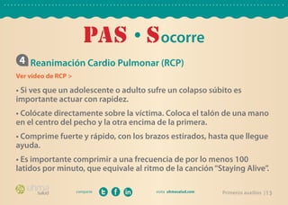PAs • S ocorre
 4 Reanimación Cardio Pulmonar (RCP)
Ver video de RCP >

• Si ves que un adolescente o adulto sufre un colapso súbito es
importante actuar con rapidez.
• Colócate directamente sobre la víctima. Coloca el talón de una mano
en el centro del pecho y la otra encima de la primera.
• Comprime fuerte y rápido, con los brazos estirados, hasta que llegue
ayuda.
• Es importante comprimir a una frecuencia de por lo menos 100
latidos por minuto, que equivale al ritmo de la canción “Staying Alive”.

                     comparte                             Primeros auxilios | 13
 