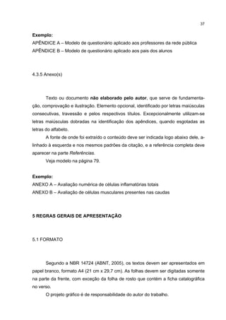 37


Exemplo:
APÊNDICE A – Modelo de questionário aplicado aos professores da rede pública
APÊNDICE B – Modelo de questionário aplicado aos pais dos alunos




4.3.5 Anexo(s)




       Texto ou documento não elaborado pelo autor, que serve de fundamenta-
ção, comprovação e ilustração. Elemento opcional, identificado por letras maiúsculas
consecutivas, travessão e pelos respectivos títulos. Excepcionalmente utilizam-se
letras maiúsculas dobradas na identificação dos apêndices, quando esgotadas as
letras do alfabeto.
       A fonte de onde foi extraído o conteúdo deve ser indicada logo abaixo dele, a-
linhado à esquerda e nos mesmos padrões da citação, e a referência completa deve
aparecer na parte Referências.
       Veja modelo na página 79.


Exemplo:
ANEXO A – Avaliação numérica de células inflamatórias totais
ANEXO B – Avaliação de células musculares presentes nas caudas




5 REGRAS GERAIS DE APRESENTAÇÃO




5.1 FORMATO




       Segundo a NBR 14724 (ABNT, 2005), os textos devem ser apresentados em
papel branco, formato A4 (21 cm x 29,7 cm). As folhas devem ser digitadas somente
na parte da frente, com exceção da folha de rosto que contém a ficha catalográfica
no verso.
       O projeto gráfico é de responsabilidade do autor do trabalho.
 