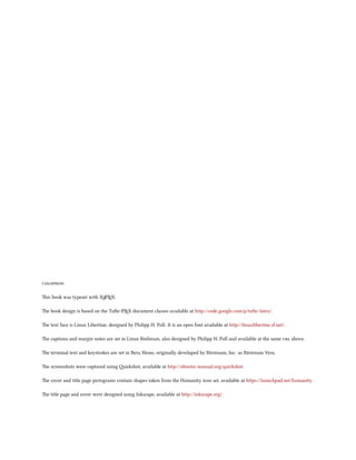 

is book was typeset with XƎLTEX.
                            A



e book design is based on the Tue-LTEX document classes available at http://code.google.com/p/tufte-latex/.
                                    A



e text face is Linux Libertine, designed by Philipp H. Poll. It is an open font available at http://linuxlibertine.sf.net/.

e captions and margin notes are set in Linux Biolinum, also designed by Philipp H. Poll and available at the same  above.

e terminal text and keystrokes are set in Bera Mono, originally developed by Bitstream, Inc. as Bitstream Vera.

e screenshots were captured using ishot, available at http://ubuntu-manual.org/quickshot.

e cover and title page pictograms contain shapes taken from the Humanity icon set, available at https://launchpad.net/humanity.

e title page and cover were designed using Inkscape, available at http://inkscape.org/.
 