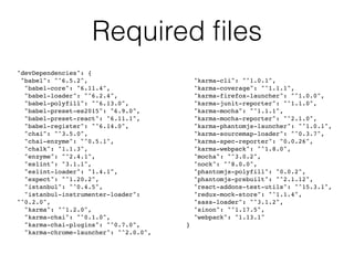 Required ﬁles
"devDependencies": {
"babel": "^6.5.2",
"babel-core": "6.11.4",
"babel-loader": "^6.2.4",
"babel-polyfill": "^6.13.0",
"babel-preset-es2015": "6.9.0",
"babel-preset-react": "6.11.1",
"babel-register": "^6.14.0",
"chai": "^3.5.0",
"chai-enzyme": "^0.5.1",
"chalk": "1.1.3",
"enzyme": "^2.4.1",
"eslint": "3.1.1",
"eslint-loader": "1.4.1",
"expect": "^1.20.2",
"istanbul": "^0.4.5",
"istanbul-instrumenter-loader":
"^0.2.0",
"karma": "^1.2.0",
"karma-chai": "^0.1.0",
"karma-chai-plugins": "^0.7.0",
"karma-chrome-launcher": "^2.0.0",
"karma-cli": "^1.0.1",
"karma-coverage": "^1.1.1",
"karma-firefox-launcher": "^1.0.0",
"karma-junit-reporter": "^1.1.0",
"karma-mocha": "^1.1.1",
"karma-mocha-reporter": "^2.1.0",
"karma-phantomjs-launcher": "^1.0.1",
"karma-sourcemap-loader": "^0.3.7",
"karma-spec-reporter": "0.0.26",
"karma-webpack": "^1.8.0",
"mocha": "^3.0.2",
"nock": "^8.0.0",
"phantomjs-polyfill": "0.0.2",
"phantomjs-prebuilt": "^2.1.12",
"react-addons-test-utils": "^15.3.1",
"redux-mock-store": "^1.1.4",
"sass-loader": "^3.1.2",
"sinon": "^1.17.5",
"webpack": "1.13.1"
}
 