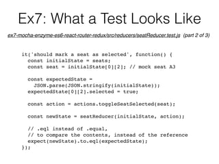 Ex7: What a Test Looks Like
it('should mark a seat as selected', function() {
const initialState = seats;
const seat = initialState[0][2]; // mock seat A3
const expectedState =  
JSON.parse(JSON.stringify(initialState));
expectedState[0][2].selected = true;
const action = actions.toggleSeatSelected(seat);
const newState = seatReducer(initialState, action);
// .eql instead of .equal,
// to compare the contents, instead of the reference
expect(newState).to.eql(expectedState);
});
ex7-mocha-enzyme-es6-react-router-redux/src/reducers/seatReducer.test.js (part 2 of 3)
 