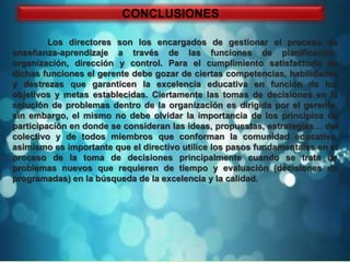 CONCLUSIONES

         Los directores son los encargados de gestionar el proceso de
enseñanza-aprendizaje a través de las funciones de planificación,
organización, dirección y control. Para el cumplimiento satisfactorio de
dichas funciones el gerente debe gozar de ciertas competencias, habilidades
y destrezas que garanticen la excelencia educativa en función de los
objetivos y metas establecidas. Ciertamente las tomas de decisiones en la
solución de problemas dentro de la organización es dirigida por el gerente,
sin embargo, el mismo no debe olvidar la importancia de los principios de
participación en donde se consideran las ideas, propuestas, estrategias… del
colectivo y de todos miembros que conforman la comunidad educativa,
asimismo es importante que el directivo utilice los pasos fundamentales en el
proceso de la toma de decisiones principalmente cuando se trata de
problemas nuevos que requieren de tiempo y evaluación (decisiones no
programadas) en la búsqueda de la excelencia y la calidad.
 