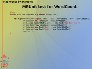 MapReduce by examples
@Test
public void testMapReduce() throws Exception {
new MapReduceDriver<Object, Text, Text, IntWritable, Text, IntWritable>()
.withMapper(new WordCount.TokenizerMapper())
.withInput(NullWritable.get(), new Text("foo bar foo"))
.withReducer(new WordCount.IntSumReducer())
.withOutput(new Text("bar"), new IntWritable(1))
.withOutput(new Text("foo"), new IntWritable(2))
.runTest();
}
MRUnit test for WordCount
 