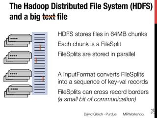 The Hadoop Distributed File System (HDFS)
and a big text ﬁle
             HDFS stores ﬁles in 64MB chunks
             Each chunk is a FileSplit
             FileSplits are stored in parallel
             
             A InputFormat converts FileSplits
             into a sequence of key-val records
             FileSplits can cross record borders"
             (a small bit of communication)




                                                               34
                        David Gleich · Purdue
   MRWorkshop
 