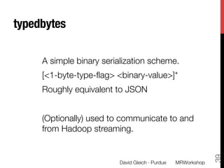 typedbytes

     A simple binary serialization scheme.
     [<1-byte-type-ﬂag> <binary-value>]*
     Roughly equivalent to JSON
     
     (Optionally) used to communicate to and
     from Hadoop streaming.




                                                                 39
                          David Gleich · Purdue
   MRWorkshop
 