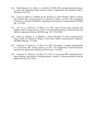 [13] Abdel Hakeem, S. A., Hady, A. A., & Kim, H. (2019). RPL routing protocol performance
in smart grid applications based wireless sensors: Experimental and simulated analysis.
Electronics, 8(2), 186.
[14] Conti, M., Kaliyar, P., Rabbani, M. M., & Ranise, S. (2018, October). SPLIT: A Secure
and Scalable RPL routing protocol for Internet of Things. In 2018 14th International
Conference on Wireless and Mobile Computing, Networking and Communications (WiMob)
(pp. 1-8). IEEE.
[15] Alvi, S. A., ul Hassan, F., & Mian, A. N. (2017, June). On the energy efficiency and
stability of RPL routing protocol. In 2017 13th International Wireless Communications and
Mobile Computing Conference (IWCMC) (pp. 1927-1932). IEEE.
[16] Glissa, G., Rachedi, A., & Meddeb, A. (2016, December). A secure routing protocol
based on RPL for Internet of Things. In 2016 IEEE Global Communications Conference
(GLOBECOM) (pp. 1-7). IEEE.
[17] Airehrour, D., Gutierrez, J., & Ray, S. K. (2017, November). A testbed implementation
of a trust-aware RPL routing protocol. In 2017 27th International Telecommunication
Networks and Applications Conference (ITNAC) (pp. 1-6). IEEE.
[18] Airehrour, D., Gutierrez, J., & Ray, S. K. (2017). A trust-aware RPL routing protocol to
detect blackhole and selective forwarding attacks. Journal of Telecommunications and the
Digital Economy, 5(1), 50-69.
 