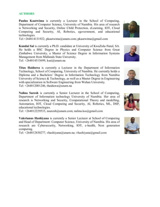 AUTHORS
Paulus Kautwima is currently a Lecturer in the School of Computing,
Department of Computer Science, University of Namibia. His area of research
is Networking and Security, Online Child Protection, eLearning, IOT, Cloud
Computing and Security, AI, Robotics, egovernment, and educational
technologies.
Tel:+264814131922, pkautwima@unam.com; pkautwima@gmail.com
Kundai Sai is currently a Ph.D. candidate at University of KwaZulu-Natal, SA.
He holds a BSC Degree in Physics and Computer Science from Great
Zimbabwe University, a Master of Science Degree in Information Systems
Management from Midlands State University.
Tel: +264814515699, ksai@unam.na
Titus Haiduwa is currently a Lecturer in the Department of Information
Technology, School of Computing, University of Namibia. He currently holds a
Diploma and a Bachelors’ Degree in Information Technology from Namibia
University of Science & Technology, as well as a Master Degree in Engineering
with specialization in Software Engineering from Wuhan University.
Tel: +264812001246, thaiduwa@unam.na
Nalina Suresh is currently a Senior Lecturer in the School of Computing,
Department of Information technology University of Namibia. Her area of
research is Networking and Security, Computational Theory and modelling,
Automation, IOT, Cloud Computing and Security, AI, Robotics, ML, DSP,
educational technologies.
Tel: +264812229533, nsuresh@unam.com; nalina.kss@gmail.com
Valerianus Hashiyana is currently a Senior Lecturer at School of Computing
and Head of Department: Computer Science, University of Namibia. His area of
research are Cybersecurity, Networking, IOT, e-health, Next generation
computing.
Tel: +264812830277, vhashiyana@unam.na; vhashiyana@gmail.com
 