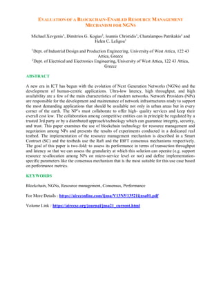 EVALUATION OF A BLOCKCHAIN-ENABLED RESOURCE MANAGEMENT
MECHANISM FOR NGNS
Michael Xevgenis1
, Dimitrios G. Kogias2
, Ioannis Christidis1
, Charalampos Patrikakis2
and
Helen C. Leligou1
1
Dept. of Industrial Design and Production Engineering, University of West Attica, 122 43
Attica, Greece
2
Dept. of Electrical and Electronics Engineering, University of West Attica, 122 43 Attica,
Greece
ABSTRACT
A new era in ICT has begun with the evolution of Next Generation Networks (NGNs) and the
development of human-centric applications. Ultra-low latency, high throughput, and high
availability are a few of the main characteristics of modern networks. Network Providers (NPs)
are responsible for the development and maintenance of network infrastructures ready to support
the most demanding applications that should be available not only in urban areas but in every
corner of the earth. The NP’s must collaborate to offer high- quality services and keep their
overall cost low. The collaboration among competitive entities can in principle be regulated by a
trusted 3rd party or by a distributed approach/technology which can guarantee integrity, security,
and trust. This paper examines the use of blockchain technology for resource management and
negotiation among NPs and presents the results of experiments conducted in a dedicated real
testbed. The implementation of the resource management mechanism is described in a Smart
Contract (SC) and the testbeds use the Raft and the IBFT consensus mechanisms respectively.
The goal of this paper is two-fold: to assess its performance in terms of transaction throughput
and latency so that we can assess the granularity at which this solution can operate (e.g. support
resource re-allocation among NPs on micro-service level or not) and define implementation-
specific parameters like the consensus mechanism that is the most suitable for this use case based
on performance metrics.
KEYWORDS
Blockchain, NGNs, Resource management, Consensus, Performance
For More Details : https://aircconline.com/ijnsa/V13N5/13521ijnsa01.pdf
Volume Link : https://airccse.org/journal/jnsa21_current.html
 