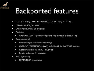 Backported features
• InnoDB including TRANSACTION READ ONLY (merge from 5.6)
• PERFORMANCE_SCHEMA
• Online ALTER TABLE (in-progress)
• Optimizer
• ORDER BY...LIMIT optimization (shows only few rows of a result set)
• Re-implemented:
• Error messages (w/system error string)
• CURRENT_TIMESTAMP / NOW() as DEFAULT for DATETIME columns
• Global Transaction ID (10.0.2 - MDEV-26)
• Parallel replication (in progress)
• New (optimizer)
• EXISTS-TO-IN optimization
 