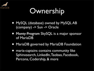 Ownership
• MySQL (database) owned by MySQL AB
(company) -> Sun -> Oracle
• Monty Program SkySQL is a major sponsor
of MariaDB
• MariaDB governed by MariaDB Foundation
• maria-captains contains community like
Sphinxsearch, LinkedIn,Taobao, Facebook,
Percona, Codership, & more
 