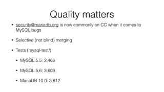 Quality matters
• security@mariadb.org is now commonly on CC when it comes to
MySQL bugs
• Selective (not blind) merging
• Tests (mysql-test/)
• MySQL 5.5: 2,466
• MySQL 5.6: 3,603
• MariaDB 10.0: 3,812
 