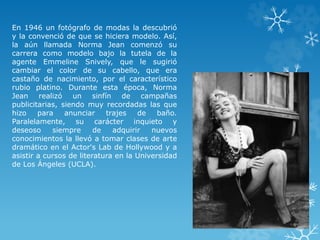 En 1946 un fotógrafo de modas la descubrió 
y la convenció de que se hiciera modelo. Así, 
la aún llamada Norma Jean comenzó su 
carrera como modelo bajo la tutela de la 
agente Emmeline Snively, que le sugirió 
cambiar el color de su cabello, que era 
castaño de nacimiento, por el característico 
rubio platino. Durante esta época, Norma 
Jean realizó un sinfín de campañas 
publicitarias, siendo muy recordadas las que 
hizo para anunciar trajes de baño. 
Paralelamente, su carácter inquieto y 
deseoso siempre de adquirir nuevos 
conocimientos la llevó a tomar clases de arte 
dramático en el Actor's Lab de Hollywood y a 
asistir a cursos de literatura en la Universidad 
de Los Ángeles (UCLA). 
 