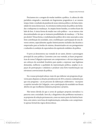Coligação Unidos Pelo Brasil PSB • REDE • PPS • PPL Precisamos ter a coragem de mudar também a política. A cultura partidária estagnada e assentada em hegemonias pragmáticas é, ao tempo, fonte e resultado da paralisia de nosso sistema político e da baixa de nossa democracia. As estruturas institucionais da política são e indispostas às mudanças. As utopias foram banidas, os sonhos ficam lado de fora. A única forma de mudar esse ciclo político – ou ao menos descontinuidades em que se insinuem possibilidades de mudança - é “pra dentro”. Dessa forma, o realinhamento político deve estar associado forte contribuição da sociedade, com a mobilização e participação de seus setores, especialmente aqueles historicamente excluídos das decisões empurrados para as bordas do sistema, desautorizados em seu protagonismo 
e reduzidos à condição de espectadores do espetáculo midiático da política. 
O povo já demonstrou sua vontade de ser autor, diretor e personagem 
principal da cena política. Coerentes com essa vontade, as bases programá-ticas 
de nossa Coligação expressam um compromisso: o de nos integrarmos 
aos esforços da sociedade brasileira para ajudar a expressar suas legítimas 
demandas, melhorar a qualidade da representação política, ampliar de participação e cidadania e produzir uma forte transformação estruturas convencionais da política. 
Eis o nosso principal esforço: mais do que elaborar um programa para disputar as eleições presidenciais de 2014, estamos cuidando que esse programa – já em processo de elaboração colaborativa - incorpore 
o espírito inovador da Coligação que, além do PSB e da Rede, já se fortalece 
com as contribuições do PPS, do PPL, do PHS, do PRP e, sobretudo, participação da sociedade nos fóruns abertos em que recolhemos inúmeras 
propostas e projetos. 
Não temos dúvida de que o cerne de qualquer proposta inovadora parceria com a sociedade. Sem ela, o diagnóstico dos problemas nacionais as propostas de solução permanecem, como na maior parte da história sem raízes e sem força de implementação, reduzidas a um cumprimen-to 
apenas formal das regras democráticas. 
3 
Coligação Unidos Pelo Brasil PSB • REDE • PPS • PPL • PRP • PHS 
Precisamos ter a coragem de mudar também a política. A cultura da vida 
partidária estagnada e assentada em hegemonias pragmáticas é, ao mesmo 
tempo, fonte e resultado da paralisia de nosso sistema político e da baixa inten-sidade 
de nossa democracia. As estruturas institucionais da política são fecha-lado 
de fora. A única forma de mudar esse ciclo político – ou ao menos criar 
descontinuidades em que se insinuem possibilidades de mudança - é “de fora 
pra dentro”. Dessa forma, o realinhamento político deve estar associado a uma 
forte contribuição da sociedade, com a mobilização e participação de seus di-versos 
setores, especialmente aqueles historicamente excluídos das decisões e 
empurrados para as bordas do sistema, desautorizados em seu protagonismo 
e reduzidos à condição de espectadores do espetáculo midiático da política. 
O povo já demonstrou sua vontade de ser autor, diretor e personagem 
principal da cena política. Coerentes com essa vontade, as bases programá-ticas 
de nossa Coligação expressam um compromisso: o de nos integrarmos 
aos esforços da sociedade brasileira para ajudar a expressar suas legítimas 
demandas, melhorar a qualidade da representação política, ampliar os es-paços 
de participação e cidadania e produzir uma forte transformação nas 
estruturas convencionais da política. 
Eis o nosso principal esforço: mais do que elaborar um programa de go-verno 
para disputar as eleições presidenciais de 2014, estamos cuidando para 
que esse programa – já em processo de elaboração colaborativa - incorpore 
o espírito inovador da Coligação, com a participação da sociedade nos fóruns 
propostas e projetos. 
abertos em que recolhemos inúmeras 
Não temos dúvida de que o cerne de qualquer proposta inovadora é a 
parceria com a sociedade. Sem ela, o diagnóstico dos problemas nacionais e 
as propostas de solução permanecem, como na maior parte da história brasi-leira, 
sem raízes e sem força de implementação, reduzidas a um cumprimen-to 
apenas formal das regras democráticas. 
MIOLO SEMDiretrizes FULL.indd 3 MIOLO SEMDiretrizes FULL.indd 3 6/26/14 3:23 PM 
AF_Programa de Governo.indd 3 8/22/14 12:16 PM 
 