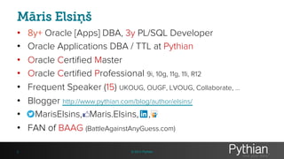 Māris Elsiņš
• 8y+ Oracle [Apps] DBA, 3y PL/SQL Developer
• Oracle Applications DBA / TTL at Pythian
• Oracle Certified Master
• Oracle Certified Professional 9i, 10g, 11g, 11i, R12
• Frequent Speaker (15) UKOUG, OUGF, LVOUG, Collaborate, …
• Blogger http://www.pythian.com/blog/author/elsins/
• MarisElsins, Maris.Elsins, ,
• FAN of BAAG (BattleAgainstAnyGuess.com)
2 © 2013 Pythian
 