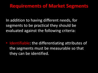Requirements of Market SegmentsIn addition to having different needs, for segments to be practical they should be evaluated against the following criteria:Identifiable: the differentiating attributes of the segments must be measurable so that they can be identified.