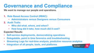 We want to manage our people and operations.
1. Role Based Access Control (RBAC):
• Administrators versus Designers versus Consumers
2. Audit Trails:
• Who did what, where, and when?
• How long did it take, how much did it cost?
Expected Results:
• Self-service deployments, democratizing operations
• Delegatable, point in time forensics and troubleshooting
• Streaming Logs for real-time analysis, predictive resource analytics
• Integration of all people, tools, and platforms
Governance and Compliance
 