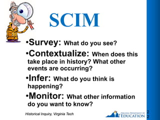 SCIM
•Survey: What do you see?
•Contextualize: When does this
take place in history? What other
events are occurring?
•Infer: What do you think is
happening?
•Monitor: What other information
do you want to know?
2
2
Historical Inquiry, Virginia Tech
 