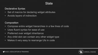 Declarative Syntax
• Set of macros for declaring widget attributes
• Avoids layers of indirection
Composition
• Compose entire widget hierarchies in a few lines of code
• Uses fluent syntax for ease of use
• Preferred over widget inheritance
• Any child slot can contain any other widget type
• Makes it very easy to rearrange UIs in code
Slate
 