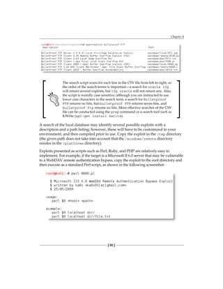 Chapter 4
[ 95 ]
The search script scans for each line in the CSV file from left to right, so
the order of the search terms is important—a search for oracle 10g
will return several exploits, but 10g oracle will not return any. Also,
the script is weirdly case sensitive; although you are instructed to use
lower case characters in the search term, a search for Bulletproof
FTP returns no hits, but bulletproof FTP returns seven hits, and
bulletproof ftp returns no hits. More effective searches of the CSV
file can be conducted using the grep command or a search tool such as
KWrite (apt-get install kwrite).
A search of the local database may identify several possible exploits with a
description and a path listing; however, these will have to be customized to your
environment, and then compiled prior to use. Copy the exploit to the /tmp directory
(the given path does not take into account that the /windows/remote directory
resides in the /platforms directory).
Exploits presented as scripts such as Perl, Ruby, and PHP are relatively easy to
implement. For example, if the target is a Microsoft II 6.0 server that may be vulnerable
to a WebDAV remote authentication bypass, copy the exploit to the root directory and
then execute as a standard Perl script, as shown in the following screenshot:
 