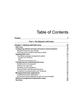 Table of Contents
Preface	1
Part 1: The Attacker's Kill Chain
Chapter 1: Starting with Kali Linux	 15
Kali Linux	 15
Configuring network services and secure communications	 18
Adjusting network proxy settings	 20
Securing communications with Secure Shell	 21
Updating Kali Linux	 23
The Debian package management system	 23
Packages and repositories	 23
Dpkg	24
Using Advanced Packaging Tools	 24
Configuring and customizing Kali Linux	 25
Resetting the root password	 26
Adding a non-root user	 26
Speeding up Kali operations	 26
Sharing folders with Microsoft Windows	 28
Creating an encrypted folder with TrueCrypt	 30
Managing third-party applications	 35
Installing third-party applications	 35
Running third-party applications with non-root privileges	 37
Effective management of penetration tests	 38
Summary	40
 