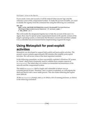 Post Exploit – Action on the Objective
[ 134 ]
If you create a new user account, it will be noticed when anyone logs onto the
welcome screen of the compromised system. To make the account invisible, you need
to modify the registry from the command line using the following REG command:
REG ADD
HKEY_LOCAL_MACHINESOFTWAREMicrosoftWindowsNTCurrentVersion
WinLogonSpecialAccountsUserList /V account_name /
T REG_DWORD /D 0
This will modify the designated registry key to hide the account of the user (/V).
Again, there may be special syntax requirements based on the specific version of the
target's operating system, so determine the Windows version first and then validate
it in a controlled test environment before implementing it against the target.
Using Metasploit for post-exploit
activities
Metasploit was developed to support both exploit and post-exploit activities. The
present version contains approximately 200 modules that simplify post-exploit
activities. We will review some of the most important modules.
In the following screenshots, we have successfully exploited a Windows XP system
(a classic attack that is frequently used to validate more complex aspects of
meterpreter). The initial step is to conduct an immediate reconnaissance of the
network and the compromised system.
The initial meterpreter shell is fragile and vulnerable to failure over an
extended period of time. Therefore, once a system is exploited, we will migrate the
shell and bind it with a more stable process. This also makes detecting the exploit
more difficult.
At the meterpreter prompt, enter ps to obtain a list of running processes, as shown
in the following screenshot:
 