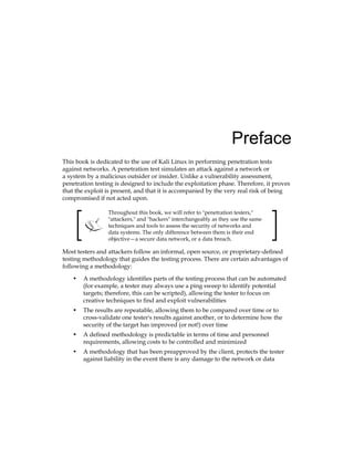 Preface
This book is dedicated to the use of Kali Linux in performing penetration tests
against networks. A penetration test simulates an attack against a network or
a system by a malicious outsider or insider. Unlike a vulnerability assessment,
penetration testing is designed to include the exploitation phase. Therefore, it proves
that the exploit is present, and that it is accompanied by the very real risk of being
compromised if not acted upon.
Throughout this book, we will refer to "penetration testers,"
"attackers," and "hackers" interchangeably as they use the same
techniques and tools to assess the security of networks and
data systems. The only difference between them is their end
objective—a secure data network, or a data breach.
Most testers and attackers follow an informal, open source, or proprietary-defined
testing methodology that guides the testing process. There are certain advantages of
following a methodology:
•	 A methodology identifies parts of the testing process that can be automated
(for example, a tester may always use a ping sweep to identify potential
targets; therefore, this can be scripted), allowing the tester to focus on
creative techniques to find and exploit vulnerabilities
•	 The results are repeatable, allowing them to be compared over time or to
cross-validate one tester's results against another, or to determine how the
security of the target has improved (or not!) over time
•	 A defined methodology is predictable in terms of time and personnel
requirements, allowing costs to be controlled and minimized
•	 A methodology that has been preapproved by the client, protects the tester
against liability in the event there is any damage to the network or data
 