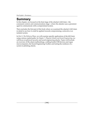Post Exploit – Persistence
[ 168 ]
Summary
In this chapter, we focused on the final stage of the attacker's kill chain—the
command, control, and communications stage—where the attacker uses a persistent
agent to communicate with a compromised system.
That concludes the first part of this book where we examined the attacker's kill chain
in detail to see how it could be applied towards compromising a network or an
isolated system.
In Part 2, The Delivery Phase, we will examine specific applications of the kill chain
using various exploit paths. In Chapter 7, Physical Attacks and Social Engineering, we
will focus on physical security and social engineering attacks. Topics will include
an overview of the attack methodology, crafting hostile USB devices and rogue
microcomputers, the Social Engineering Toolkit, and testing the resilience of a
system to phishing attacks.
 