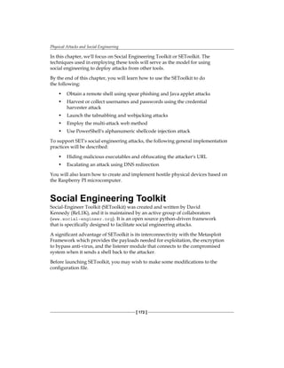 Physical Attacks and Social Engineering
[ 172 ]
In this chapter, we'll focus on Social Engineering Toolkit or SEToolkit. The
techniques used in employing these tools will serve as the model for using
social engineering to deploy attacks from other tools.
By the end of this chapter, you will learn how to use the SEToolkit to do
the following:
•	 Obtain a remote shell using spear phishing and Java applet attacks
•	 Harvest or collect usernames and passwords using the credential
harvester attack
•	 Launch the tabnabbing and webjacking attacks
•	 Employ the multi-attack web method
•	 Use PowerShell's alphanumeric shellcode injection attack
To support SET's social engineering attacks, the following general implementation
practices will be described:
•	 Hiding malicious executables and obfuscating the attacker's URL
•	 Escalating an attack using DNS redirection
You will also learn how to create and implement hostile physical devices based on
the Raspberry PI microcomputer.
Social Engineering Toolkit
Social-Engineer Toolkit (SEToolkit) was created and written by David
Kennedy (ReL1K), and it is maintained by an active group of collaborators
(www.social-engineer.org). It is an open source python-driven framework
that is specifically designed to facilitate social engineering attacks.
A significant advantage of SEToolkit is its interconnectivity with the Metasploit
Framework which provides the payloads needed for exploitation, the encryption
to bypass anti-virus, and the listener module that connects to the compromised
system when it sends a shell back to the attacker.
Before launching SEToolkit, you may wish to make some modifications to the
configuration file.
 
