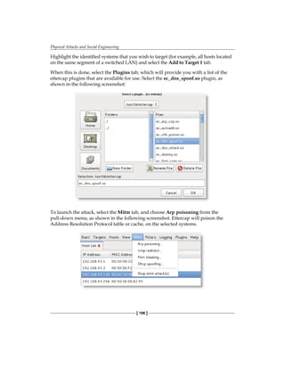 Physical Attacks and Social Engineering
[ 196 ]
Highlight the identified systems that you wish to target (for example, all hosts located
on the same segment of a switched LAN) and select the Add to Target 1 tab.
When this is done, select the Plugins tab, which will provide you with a list of the
ettercap plugins that are available for use. Select the ec_dns_spoof.so plugin, as
shown in the following screenshot:
To launch the attack, select the Mitm tab, and choose Arp poisoning from the
pull-down menu, as shown in the following screenshot. Ettercap will poison the
Address Resolution Protocol table or cache, on the selected systems.
 