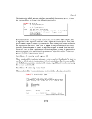 Chapter 8
[ 205 ]
Next, determine which wireless interfaces are available by running iwconfig from
the command line, as shown in the following screenshot:
For certain attacks, you may wish to increase the power output of the adapter. This
is especially useful if you are colocated with a legitimate wireless access point, and
you want the targets to connect to a false access point under your control rather than
the legitimate access point. These false, or rogue, access points allow an attacker to
intercept data and to view or alter it as needed to support an attack. Attackers will
frequently copy or clone a legitimate wireless site and then increase its transmission
power compared to the legitimate site as a means of attracting victims. To increase
power, the following command is used:
kali@linux:~# iwconfig wlan0 txpower 30
Many attacks will be conducted using aircrack-ng and its related tools. To start, we
need to be able to intercept or monitor wireless transmissions; therefore, we need to
set the Kali communication interface with wireless capabilities to monitor mode using
the airmon-ng command:
kali@linux:~# airmon-ng start wlan0
The execution of the previous command is shown in the following screenshot:
 