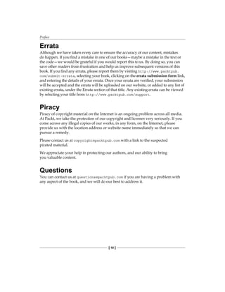 Preface
[ 10 ]
Errata
Although we have taken every care to ensure the accuracy of our content, mistakes
do happen. If you find a mistake in one of our books—maybe a mistake in the text or
the code—we would be grateful if you would report this to us. By doing so, you can
save other readers from frustration and help us improve subsequent versions of this
book. If you find any errata, please report them by visiting http://www.packtpub.
com/submit-errata, selecting your book, clicking on the errata submission form link,
and entering the details of your errata. Once your errata are verified, your submission
will be accepted and the errata will be uploaded on our website, or added to any list of
existing errata, under the Errata section of that title. Any existing errata can be viewed
by selecting your title from http://www.packtpub.com/support.
Piracy
Piracy of copyright material on the Internet is an ongoing problem across all media.
At Packt, we take the protection of our copyright and licenses very seriously. If you
come across any illegal copies of our works, in any form, on the Internet, please
provide us with the location address or website name immediately so that we can
pursue a remedy.
Please contact us at copyright@packtpub.com with a link to the suspected
pirated material.
We appreciate your help in protecting our authors, and our ability to bring
you valuable content.
Questions
You can contact us at questions@packtpub.com if you are having a problem with
any aspect of the book, and we will do our best to address it.
 