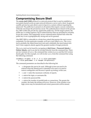Exploiting Remote Access Communications
[ 262 ]
Compromising Secure Shell
The secure shell (SSH) protocol is a network protocol that is used to establish an
encrypted channel across an open network between a server and a client. In general,
a public-private key pair allows users to log in to a system without requiring the
password. The public key is present on all systems that require a secure connection,
while the user keeps the private key secret. The authentication is based on the private
key; SSH verifies the private key against the public key. On the target systems, the
public key is verified against a list of authorized keys that are permitted to remotely
access the system. This supposedly secure communication channel fails when the
public key is not cryptographically strong and can be guessed.
Like RDP, SSH is vulnerable to a brute-force attack that guesses the user's access
credentials. For this particular example, we'll use a tool called hydra. The hydra
tool is probably the oldest brute-force tool and is definitely the most feature-rich
tool. It also supports attacks against the greatest number of target protocols.
The hydra tool can be found by navigating to Kali Linux | Password Attacks |
Online Attacks, and it can also be invoked directly from the command line. There
are two versions of hydra: the command-line version (hydra) and the GUI version
(hydra-gtk). For this example, we will invoke hydra from the command line using
the following command:
root@kali:~# hydra -s 22 -v -V -L file path/name
-P file path/name -t 8 Target IPprotocol
The command parameters are described in the following list:
•	 -s designates the port to be used. Although it does not need to be
entered when the default port is intended to be used, it is used to
remove ambiguities and because it speeds up testing, in this case.
•	 -v and -V select the maximum verbosity of reports.
•	 -L selects the login, or username file.
•	 -P selects the password file.
•	 -t selects the number of parallel tasks or connections. The greater the
number, the faster the testing will occur. However, if the number is too
high, errors may be introduced and correct passwords will be missed.
 