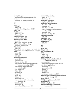 [ 335 ]
user privileges
escalating, on compromised host 139
users
profiling, for password lists 61, 62
V
VBScript
about 286
used, for launching attacks 286-289
Vega 240
Veil-Evasion
about 112, 113
features 111
Vendor ID (VID) 281
vertical escalation 139
virtual machine (VM)
about 16
Kali Linux, installing 315, 316
Virtual Network Computing
enabling, remotely 154
VirusTotal
URL 165
Visual Basic Scripting Edition. See  VBScript
VPN
about 278
IPSec 278
SSL 278
vulnerability scanners
about 236
Arachnid 240
for web services 236
functionality of traditional vulnerability
scanners, extending 237, 238
functionality of web browsers,
extending 238
GoLismero 240
Nikto 240
Skipfish 240
Vega 240
w3af 240
Wapiti 241
Webscarab 241
web service-specific vulnerability
scanners 240
Webshag 241
Websploit 241
web vulnerability scanners 236
vulnerability scanning
about 88
limitations 88
vulnerable application
exploring 103, 104
vulnerable web-based apps
Foundstone 325
Hackxor 325
LAMPSecurity 325
OWASP Broken Web Applications
Project 326
WebGoat 326
Web Security Dojo 326
VulnHub repository
URL 323
VulnVoIP 323
VulnVPN 283, 323
vulscan script
URL 81
W
w3af 240
Wapiti 241
war dialing attack 48
WCE
about 142
using 142
weak ciphers 269
Web Application Attack and Audit
Framework. See  w3af
web backdoors
used, for maintaining access 254-256
web-based applications
Mutillidae 324
phpmyadmin 324
testing 324
TWiki 324
webdav 324
webcam_capture command 298
webdav (Web-based Distributed Authoring
and Versioning) 324
WebGoat 326
Web Jacking Attack Method 174
Webscarab 241
Web Security Dojo 326
web service-specific vulnerability
scanners 240
 