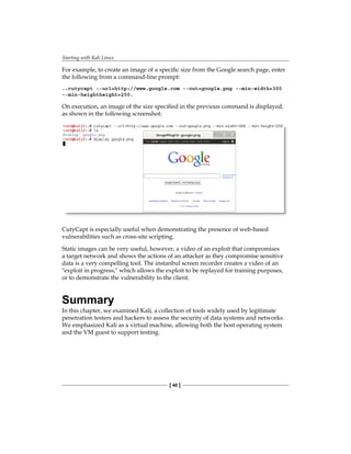 Starting with Kali Linux
[ 40 ]
For example, to create an image of a specific size from the Google search page, enter
the following from a command-line prompt:
..cutycapt --url=http://www.google.com --out=google.png --min-width=300
--min-heightheight=250.
On execution, an image of the size specified in the previous command is displayed,
as shown in the following screenshot:
CutyCapt is especially useful when demonstrating the presence of web-based
vulnerabilities such as cross-site scripting.
Static images can be very useful, however, a video of an exploit that compromises
a target network and shows the actions of an attacker as they compromise sensitive
data is a very compelling tool. The instanbul screen recorder creates a video of an
exploit in progress, which allows the exploit to be replayed for training purposes,
or to demonstrate the vulnerability to the client.
Summary
In this chapter, we examined Kali, a collection of tools widely used by legitimate
penetration testers and hackers to assess the security of data systems and networks.
We emphasized Kali as a virtual machine, allowing both the host operating system
and the VM guest to support testing.
 