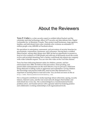 About the Reviewers
Terry P. Cutler is a cyber security expert (a certified ethical hacker) and the
cofounder and chief technology officer of IT security and data defense firm, Digital
Locksmiths Inc. in Montréal, Canada. They protect small businesses, large agencies,
families, and individuals from cyber criminals who victimize an estimated 1.5
million people a day (600,000 on Facebook alone).
He specializes in anticipation, assessment, and prevention of security breaches for
governments, corporations, businesses, and consumers. Having been a certified
ethical hacker, among other things since 2005, he had an opportunity to present in
front of a live audience of 2,500 people and with tens of thousands across the world,
on live and recorded streaming, how a hacker could break into almost any company
with a fake LinkedIn request. You can view this video on his YouTube channel.
Terry has been delivering Internet safety for children, parents, and law
enforcement since 2006. He believes that prevention, street proofing, and
parent-child communication are the most effective ways to prevent a child from
being abducted or falling victim to aggression and exploitation. Giving children
the knowledge and practical skills they need to look after themselves is as
important as teaching them to read and write. You can find out more on this at
http://www.TheCourseOnInternetSafety.com.
He is a frequent contributor to media reportage about cybercrime, spying, security
failures, Internet scams, and the real social network dangers that families and
individuals face every day. He is acknowledged as a transformational leader,
problem solver, and trusted advisor with a genuine talent for fostering positive
and collaborative working relationships at all organizational levels.
 